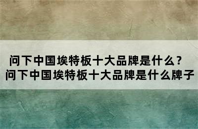 问下中国埃特板十大品牌是什么？ 问下中国埃特板十大品牌是什么牌子